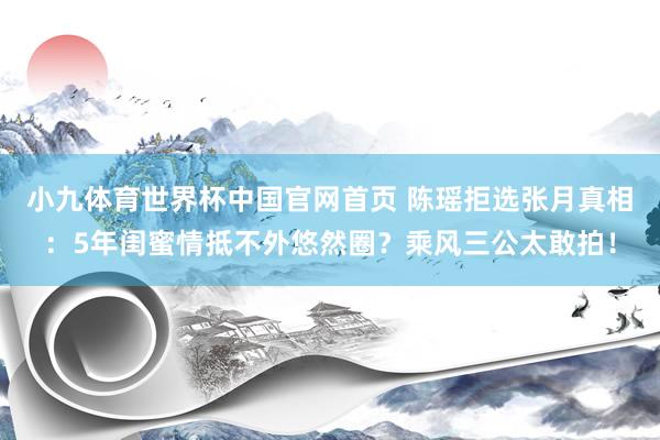小九体育世界杯中国官网首页 陈瑶拒选张月真相：5年闺蜜情抵不外悠然圈？乘风三公太敢拍！