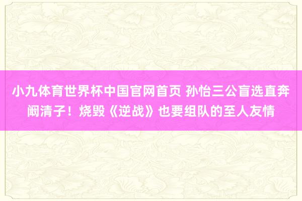 小九体育世界杯中国官网首页 孙怡三公盲选直奔阚清子！烧毁《逆战》也要组队的至人友情