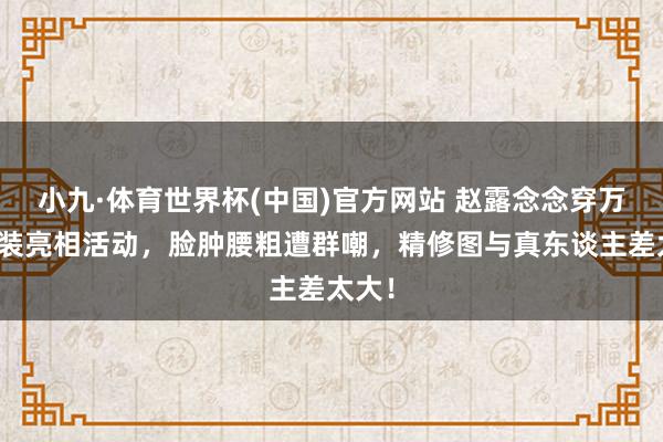 小九·体育世界杯(中国)官方网站 赵露念念穿万元套装亮相活动，脸肿腰粗遭群嘲，精修图与真东谈主差太大！