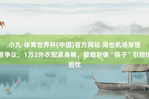 小九·体育世界杯(中国)官方网站 周也机场穿搭惹争议，1万2外衣配紧身裤，腿细到像“筷子”引担忧