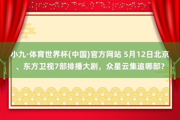 小九·体育世界杯(中国)官方网站 5月12日北京、东方卫视7部排播大剧，众星云集追哪部？