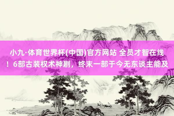 小九·体育世界杯(中国)官方网站 全员才智在线！6部古装权术神剧，终末一部于今无东谈主能及