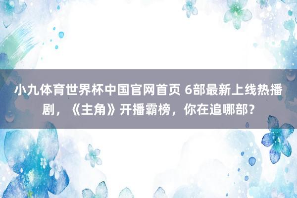 小九体育世界杯中国官网首页 6部最新上线热播剧，《主角》开播霸榜，你在追哪部？