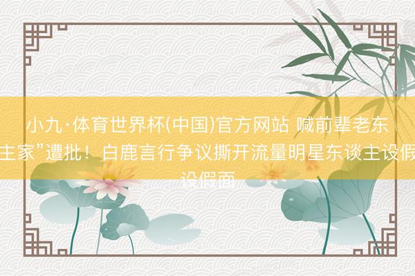 小九·体育世界杯(中国)官方网站 喊前辈老东谈主家”遭批！白鹿言行争议撕开流量明星东谈主设假面