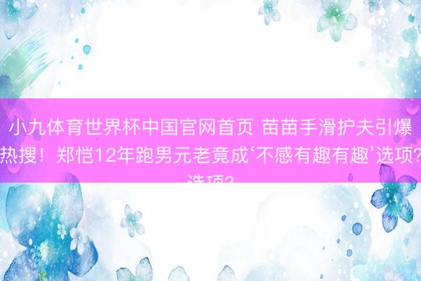 小九体育世界杯中国官网首页 苗苗手滑护夫引爆热搜！郑恺12年跑男元老竟成‘不感有趣有趣’选项？
