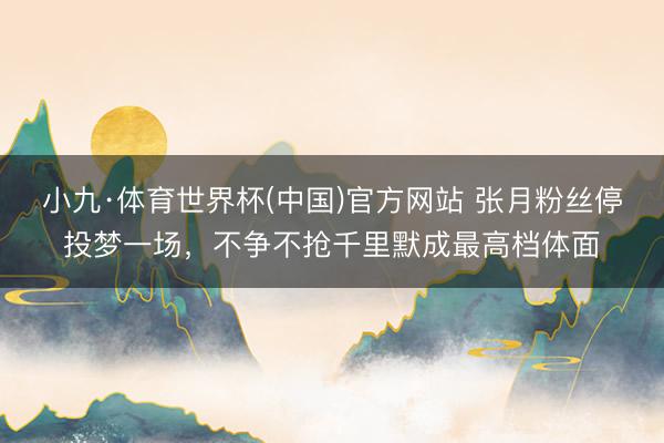 小九·体育世界杯(中国)官方网站 张月粉丝停投梦一场，不争不抢千里默成最高档体面