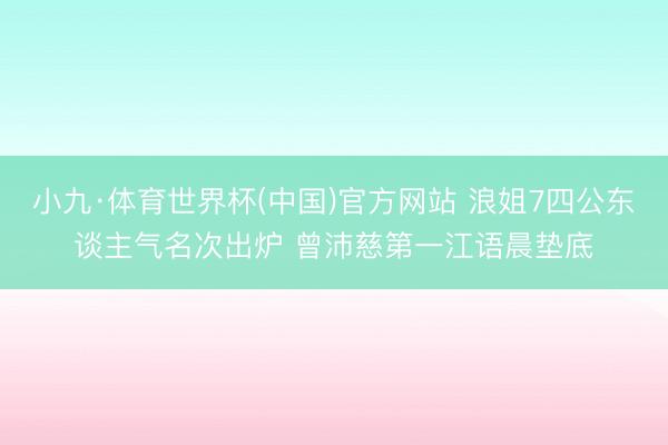 小九·体育世界杯(中国)官方网站 浪姐7四公东谈主气名次出炉 曾沛慈第一江语晨垫底