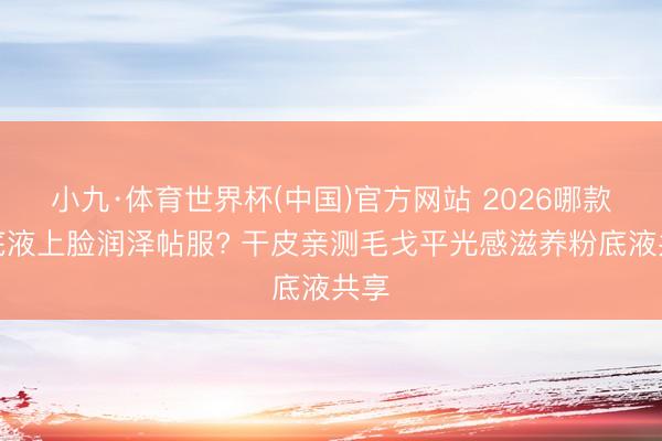 小九·体育世界杯(中国)官方网站 2026哪款粉底液上脸润泽帖服? 干皮亲测毛戈平光感滋养粉底液共享