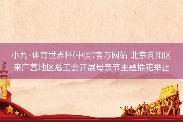 小九·体育世界杯(中国)官方网站 北京向阳区来广营地区总工会开展母亲节主题插花举止