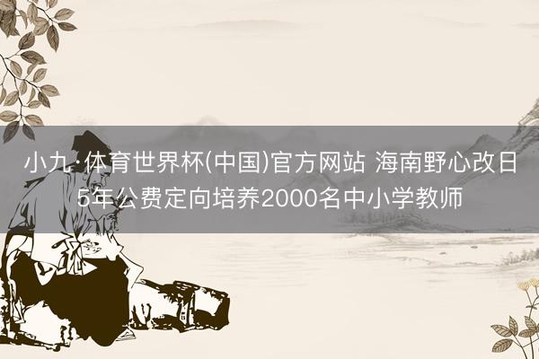 小九·体育世界杯(中国)官方网站 海南野心改日5年公费定向培养2000名中小学教师