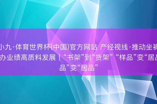小九·体育世界杯(中国)官方网站 产经视线·推动坐褥性办业绩高质料发展｜“书架”到“货架” “样品”变“居品”