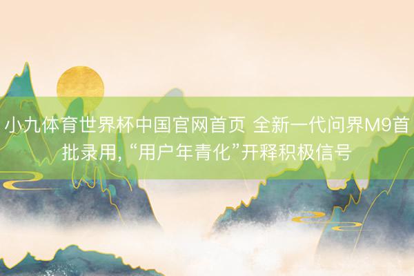 小九体育世界杯中国官网首页 全新一代问界M9首批录用， “用户年青化”开释积极信号