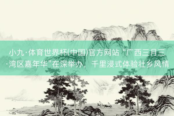 小九·体育世界杯(中国)官方网站 “广西三月三·湾区嘉年华”在深举办，千里浸式体验壮乡风情