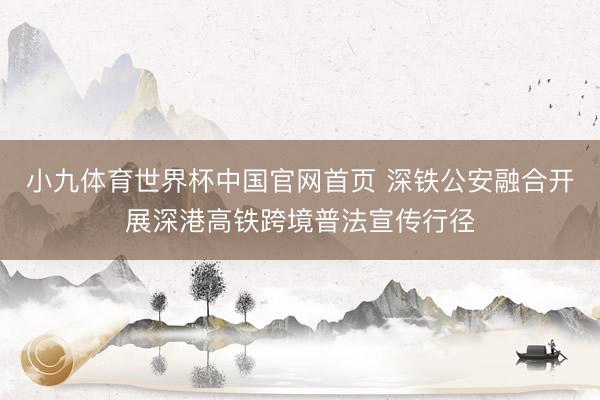 小九体育世界杯中国官网首页 深铁公安融合开展深港高铁跨境普法宣传行径