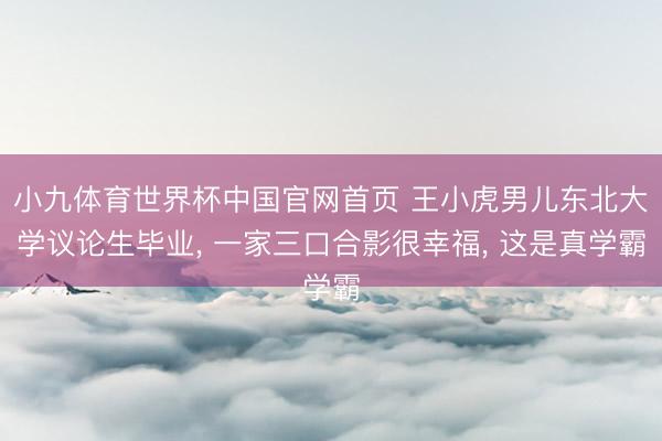 小九体育世界杯中国官网首页 王小虎男儿东北大学议论生毕业， 一家三口合影很幸福， 这是真学霸