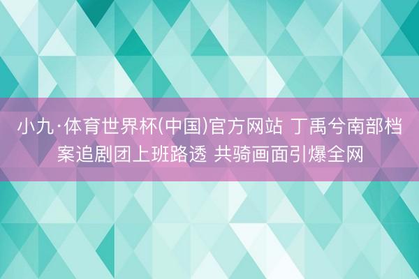 小九·体育世界杯(中国)官方网站 丁禹兮南部档案追剧团上班路透 共骑画面引爆全网