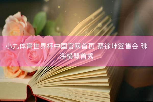 小九体育世界杯中国官网首页 蔡徐坤签售会 珠海横琴首秀